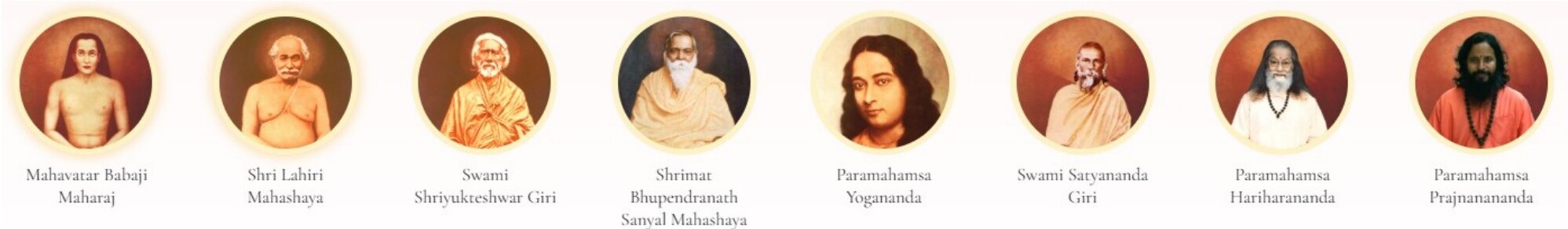 The lineage of Kriya Yoga masters: Mahavatar Babaji, Lahiri Mahasaya, Swami Shriyukteshwar Giri, Sanyal Mahasaya, Paramahamsa Yogananda, Swami Satyananda Giri, Paramahamsa Hariharananda, Paramahamsa Prajnanananda